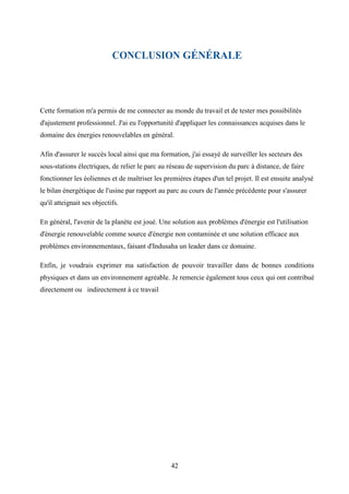 42
CONCLUSION GÉNÉRALE
Cette formation m'a permis de me connecter au monde du travail et de tester mes possibilités
d'ajustement professionnel. J'ai eu l'opportunité d'appliquer les connaissances acquises dans le
domaine des énergies renouvelables en général.
Afin d'assurer le succès local ainsi que ma formation, j'ai essayé de surveiller les secteurs des
sous-stations électriques, de relier le parc au réseau de supervision du parc à distance, de faire
fonctionner les éoliennes et de maîtriser les premières étapes d'un tel projet. Il est ensuite analysé
le bilan énergétique de l'usine par rapport au parc au cours de l'année précédente pour s'assurer
qu'il atteignait ses objectifs.
En général, l'avenir de la planète est joué. Une solution aux problèmes d'énergie est l'utilisation
d'énergie renouvelable comme source d'énergie non contaminée et une solution efficace aux
problèmes environnementaux, faisant d'Indusaha un leader dans ce domaine.
Enfin, je voudrais exprimer ma satisfaction de pouvoir travailler dans de bonnes conditions
physiques et dans un environnement agréable. Je remercie également tous ceux qui ont contribué
directement ou indirectement à ce travail
 