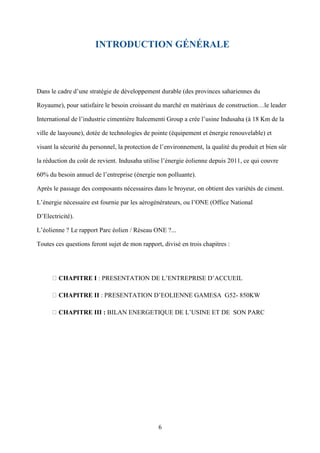6
INTRODUCTION GÉNÉRALE
Dans le cadre d’une stratégie de développement durable (des provinces sahariennes du
Royaume), pour satisfaire le besoin croissant du marché en matériaux de construction…le leader
International de l’industrie cimentière Italcementi Group a crée l’usine Indusaha (à 18 Km de la
ville de laayoune), dotée de technologies de pointe (équipement et énergie renouvelable) et
visant la sécurité du personnel, la protection de l’environnement, la qualité du produit et bien sûr
la réduction du coût de revient. Indusaha utilise l’énergie éolienne depuis 2011, ce qui couvre
60% du besoin annuel de l’entreprise (énergie non polluante).
Après le passage des composants nécessaires dans le broyeur, on obtient des variétés de ciment.
L’énergie nécessaire est fournie par les aérogénérateurs, ou l’ONE (Office National
D’Electricité).
L’éolienne ? Le rapport Parc éolien / Réseau ONE ?...
Toutes ces questions feront sujet de mon rapport, divisé en trois chapitres :
CHAPITRE I : PRESENTATION DE L’ENTREPRISE D’ACCUEIL
CHAPITRE II : PRESENTATION D’EOLIENNE GAMESA G52- 850KW
CHAPITRE III : BILAN ENERGETIQUE DE L’USINE ET DE SON PARC
 