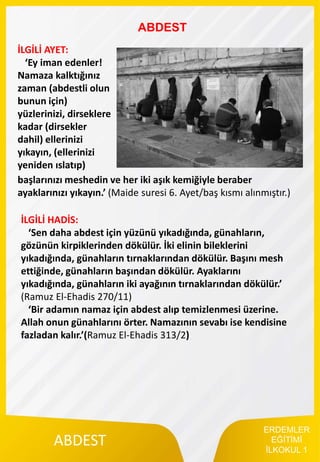 ERDEMLER
EĞİTİMİ
İLKOKUL 1
ABDEST
ABDEST
İLGİLİ AYET:
‘Ey iman edenler!
Namaza kalktığınız
zaman (abdestli olun
bunun için)
yüzlerinizi, dirseklere
kadar (dirsekler
dahil) ellerinizi
yıkayın, (ellerinizi
yeniden ıslatıp)
başlarınızı meshedin ve her iki aşık kemiğiyle beraber
ayaklarınızı yıkayın.’ (Maide suresi 6. Ayet/baş kısmı alınmıştır.)
İLGİLİ HADİS:
‘Sen daha abdest için yüzünü yıkadığında, günahların,
gözünün kirpiklerinden dökülür. İki elinin bileklerini
yıkadığında, günahların tırnaklarından dökülür. Başını mesh
ettiğinde, günahların başından dökülür. Ayaklarını
yıkadığında, günahların iki ayağının tırnaklarından dökülür.’
(Ramuz El-Ehadis 270/11)
‘Bir adamın namaz için abdest alıp temizlenmesi üzerine.
Allah onun günahlarını örter. Namazının sevabı ise kendisine
fazladan kalır.’(Ramuz El-Ehadis 313/2)
 
