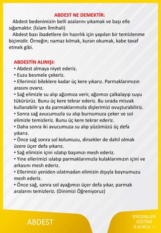 ERDEMLER
EĞİTİMİ
İLKOKUL 1
ABDEST
ABDEST NE DEMEKTİR:
Abdest bedenimizin belli azalarını yıkamak ve başı elle
sığamaktır. (İslam İlmihali)
Abdest bazı ibadetlere ön hazırlık için yapılan bir temizlenme
biçimidir. Örneğin; namaz kılmak, kuran okumak, kabe tavaf
etmek gibi.
ABDESTİN ALINIŞI:
• Abdest almaya niyet ederiz.
• Euzu besmele çekeriz.
• Ellerimizi bileklere kadar üç kere yıkarız. Parmaklarımızın
arasını ovarız.
• Sağ elimizle su alıp ağzımıza verir, ağzımızı çalkalayıp suyu
tükürürüz. Bunu üç kere tekrar ederiz. Bu sırada misvak
kullanabilir ya da parmaklarımızla dişlerimizi ovuşturabiliriz.
• Sonra sağ avucumuzla su alıp burnumuza çeker ve sol
elimizle temizleriz. Bunu üç kere tekrar ederiz.
• Daha sonra iki avucumuza su alıp yüzümüzü üç defa
yıkarız.
• Önce sağ sonra sol kolumuzu, dirsekler de dahil olmak
üzere üçer defa yıkarız.
• Sağ elimizin içini ıslatıp başımızı mesh ederiz.
• Yine ellerimizi ıslatıp parmaklarımızla kulaklarımızın içini ve
arkasını mesh ederiz.
• Ellerimizi yeniden ıslatmadan elimizin dışıyla boynumuzu
mesh ederiz.
• Önce sağ, sonra sol ayağımızı üçer defa yıkar, parmak
aralarını temizleriz. (Dinimizi Öğreniyoruz)
 