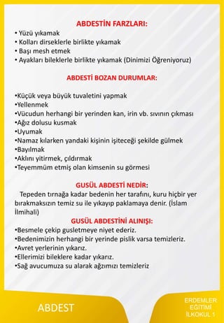 ERDEMLER
EĞİTİMİ
İLKOKUL 1
ABDEST
ABDESTİN FARZLARI:
• Yüzü yıkamak
• Kolları dirseklerle birlikte yıkamak
• Başı mesh etmek
• Ayakları bileklerle birlikte yıkamak (Dinimizi Öğreniyoruz)
ABDESTİ BOZAN DURUMLAR:
•Küçük veya büyük tuvaletini yapmak
•Yellenmek
•Vücudun herhangi bir yerinden kan, irin vb. sıvının çıkması
•Ağız dolusu kusmak
•Uyumak
•Namaz kılarken yandaki kişinin işiteceği şekilde gülmek
•Bayılmak
•Aklını yitirmek, çıldırmak
•Teyemmüm etmiş olan kimsenin su görmesi
GUSÜL ABDESTİ NEDİR:
Tepeden tırnağa kadar bedenin her tarafını, kuru hiçbir yer
bırakmaksızın temiz su ile yıkayıp paklamaya denir. (İslam
İlmihali)
GUSÜL ABDESTİNİ ALINIŞI:
•Besmele çekip gusletmeye niyet ederiz.
•Bedenimizin herhangi bir yerinde pislik varsa temizleriz.
•Avret yerlerinin yıkarız.
•Ellerimizi bileklere kadar yıkarız.
•Sağ avucumuza su alarak ağzımızı temizleriz
 