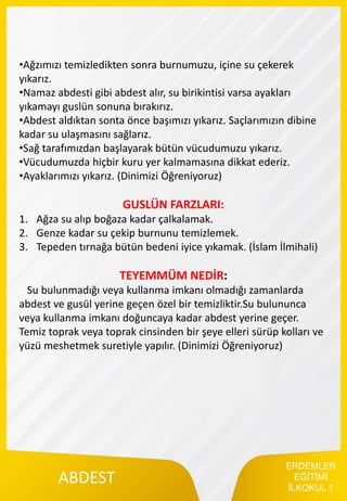 ERDEMLER
EĞİTİMİ
İLKOKUL 1
ABDEST
•Ağzımızı temizledikten sonra burnumuzu, içine su çekerek
yıkarız.
•Namaz abdesti gibi abdest alır, su birikintisi varsa ayakları
yıkamayı guslün sonuna bırakırız.
•Abdest aldıktan sonta önce başımızı yıkarız. Saçlarımızın dibine
kadar su ulaşmasını sağlarız.
•Sağ tarafımızdan başlayarak bütün vücudumuzu yıkarız.
•Vücudumuzda hiçbir kuru yer kalmamasına dikkat ederiz.
•Ayaklarımızı yıkarız. (Dinimizi Öğreniyoruz)
GUSLÜN FARZLARI:
1. Ağza su alıp boğaza kadar çalkalamak.
2. Genze kadar su çekip burnunu temizlemek.
3. Tepeden tırnağa bütün bedeni iyice yıkamak. (İslam İlmihali)
TEYEMMÜM NEDİR:
Su bulunmadığı veya kullanma imkanı olmadığı zamanlarda
abdest ve gusül yerine geçen özel bir temizliktir.Su bulununca
veya kullanma imkanı doğuncaya kadar abdest yerine geçer.
Temiz toprak veya toprak cinsinden bir şeye elleri sürüp kolları ve
yüzü meshetmek suretiyle yapılır. (Dinimizi Öğreniyoruz)
 