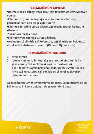 ERDEMLER
EĞİTİMİ
İLKOKUL 1
ABDEST
TEYEMMÜMÜN YAPILIŞI:
•Besmele çekip abdest veya gusül için teyemmüm etmeye niyet
ederiz.
•Ellerimizin iç tarafını toprağa veya toprak cinsi bir şeye,
parmaklar hafif açık bir şekilde süreriz.
•Ellerimizi birbirine vurup ellerimizdeki kaba toprak kalıntısını
silkeleriz.
•Yüzümüzü mesh ederiz.
•Ellerimizi yine toprağa sürüp silkeleriz.
•Ardından sol elimizle sağ kolumuzu, sağ elimizle sol kolumuzu
dirseklerle birlikte mesh ederiz. (Dinimizi Öğreniyoruz)
TEYEMMÜMÜN FARZLARI:
1. Niyet etmek
2. İki elin içini temiz bir toprağa veya toprak cinsi temiz bir
şeye vurup yüzü kaplayacak surette mesh etmek.
Elleri tekrar vurarak dirseklere kadar iki eli (evvele sol elin
içiyle sağ kolu, sonra sağ elin içiyle sol kolu) kaplayacak
biçimde mesh etmek.
Abdesti bozan şeyler teyemmümü de bozar. Su bulmak ya da su
kullanmaya imkanın doğması da teyemmümü bozar.
 