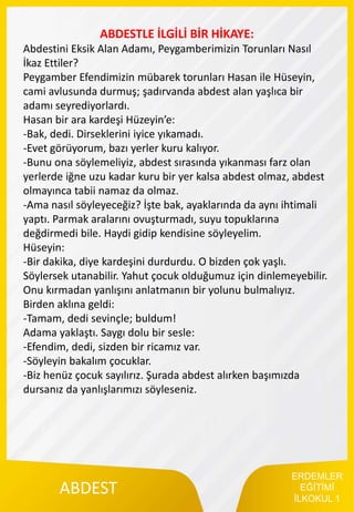ERDEMLER
EĞİTİMİ
İLKOKUL 1
ABDEST
ABDESTLE İLGİLİ BİR HİKAYE:
Abdestini Eksik Alan Adamı, Peygamberimizin Torunları Nasıl
İkaz Ettiler?
Peygamber Efendimizin mübarek torunları Hasan ile Hüseyin,
cami avlusunda durmuş; şadırvanda abdest alan yaşlıca bir
adamı seyrediyorlardı.
Hasan bir ara kardeşi Hüzeyin’e:
-Bak, dedi. Dirseklerini iyice yıkamadı.
-Evet görüyorum, bazı yerler kuru kalıyor.
-Bunu ona söylemeliyiz, abdest sırasında yıkanması farz olan
yerlerde iğne uzu kadar kuru bir yer kalsa abdest olmaz, abdest
olmayınca tabii namaz da olmaz.
-Ama nasıl söyleyeceğiz? İşte bak, ayaklarında da aynı ihtimali
yaptı. Parmak aralarını ovuşturmadı, suyu topuklarına
değdirmedi bile. Haydi gidip kendisine söyleyelim.
Hüseyin:
-Bir dakika, diye kardeşini durdurdu. O bizden çok yaşlı.
Söylersek utanabilir. Yahut çocuk olduğumuz için dinlemeyebilir.
Onu kırmadan yanlışını anlatmanın bir yolunu bulmalıyız.
Birden aklına geldi:
-Tamam, dedi sevinçle; buldum!
Adama yaklaştı. Saygı dolu bir sesle:
-Efendim, dedi, sizden bir ricamız var.
-Söyleyin bakalım çocuklar.
-Biz henüz çocuk sayılırız. Şurada abdest alırken başımızda
dursanız da yanlışlarımızı söyleseniz.
 