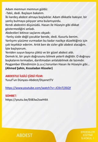 ERDEMLER
EĞİTİMİ
İLKOKUL 1
ABDEST
Adam memnun memnun güldü:
-Tabii, dedi. Başlayın bakalım.
İki kardeş abdest almaya başladılar. Adam dikkatle bakıyor, bir
yanlış bulmaya çalışıyor ama bulamıyordu.
Kendi abdestini düşünüdü. Hasan ile Hüseyin gibi dikkat
göstermediğini anladı.
Abdestleri bitince saçlarını okşadı:
-Yanlış sizde değil çocuklar bende, dedi. Kusurlu benim.
Yanlışımı yüzüme vurmadan bu kadar nazikçe düzelttiğiniz için
çok teşekkür ederim. Artık ben de sizler gibi abdest alacağım.
İşte başlıyorum.
Yeniden suyun başına çöktü ve bir güzel abdest aldı.
Demek ki, bir şeyin doğrusunu bilmek yeterli değildir. O doğruyu
başkalarını kırmadan, darıltmadan anlatabilmek de lazımdır.
Peygamber Efendimizin (s.a.v.) torunları Hasan ile Hüseyin gibi…
(Ahmed Şahin, Kıssaladan Hisseler)
ABDESTLE İLGİLİ ÇİZGİ FİLM:
Yusuf’un Dünyası-Abdest/DiyanetTV
https://www.youtube.com/watch?v=-JCKnTj3SQY
SOHBET:
https://youtu.be/EtB3w2swH4A
 