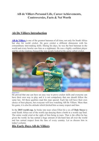 AB de Villiers Personal Life, CareerAchievements,
Controversies, Facts & Net Worth
Ab De Villiers Introduction
AB de Villiers is one of the greatest batsmen of all time, not only for South Africa
but also for world cricket. He gave cricket a different dimension with his
extraordinary shot-making skills. During his days, he was the best batsman in the
world and every bowler saw him as a nightmare. He was a highly confident player
and his stroke-making changed the way people looked at the game called cricket.
Image Source
He proved that one can have an easy way to prove cricket skills and everyone can
have their own way to play and it is not compulsory that one should follow the
same law. All these qualities mad this man special. Each fan will have their own
choice of best players, but everyone will love watching AB De Villiers. More than
his game, it is also his attitude which fetched him so many respect and fans.
In the 2015 world cup, he broke into tears when Elliot hit a six off Dale Steyn to
send South Africa out of the world cup denying them a berth in a world cup final.
The entire world cried at the sight of him being in tears. That is the effect he has
given the world. he has earned a huge amount of die-hard fans all over the world
and has earned respect from the fans of every country. Let us discuss him in
today’s column.
His Early Days AB de Villiers
 