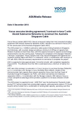 VOCUS.COM.AU
Vocus Group Limited (ASX: VOC) is a company listed on the Australian Securities Exchange Limited ABN 96 084 115 499
ASX/Media Release
Date: 6 December 2016
Vocus executes binding agreement (“contract-in-force”) with
Alcatel Submarine Networks to construct the Australia
Singapore Cable
Vocus Group Limited (ASX:VOC) (Vocus) announces today that it has executed a binding
agreement with Alcatel Submarine Networks (ASN), referred to as contract-in-force (CIF),
for the construction of the Australia Singapore Cable (ASC).
The ASC project is a ~4,600km submarine cable system linking Australia to Singapore,
and Indonesia, with a system design providing a minimum of 40Tbps of capacity from
Western Australia to South East Asia, with this capacity forecast to expand via technology
advancements over the coming years. Following the completion of the Nextgen Networks
(“Nextgen”) acquisition1 Vocus confirms that it has secured Singapore IDA approval and
renewed Landing Rights with MoCIT in Indonesia2, which, in combination with moving to a
CIF with ASN, fulfils all necessary requirements to commence & complete the project.
ASC is expected to take approximately 19 months to build, with completion targeted by
August 2018. The effective life of the ASC is estimated to be a minimum of twenty five
years.
ASC was a key strategic consideration in Vocus’ decision to purchase Nextgen Networks,
as it, in combination with Nextgen’s trans-Australian fibre network, creates a fully
interconnected, high capacity fibre network owned by Vocus from the East Coast of
Australia through to Singapore (via Perth), with direct connectivity into Indonesia
(population 230m+). In combination with the Nextgen network, ASC delivers Vocus a
unique competitive advantage which provides a platform to increase utilization of both
assets.
The ASC project is expected to cost ~US$170m3 over the build period. Payments made
during FY17 will be funded from existing debt capacity, while payments made in FY18 and
beyond will be funded from a combination of existing debt capacity, operating cash flow
1
Prior to the acquisition of Nextgen Networks ASC was a 50/50 joint venture project between Nextgen Networks and
Vocus
2
IDA – Infocomm Development Authority of Singapore and MoCIT Ministry of Communications and Information
Technology of Indonesia
3
This includes US$130m to ASN, US$20m payment due on completion of the project to Ontario Teacher Pension Plan
and approximately US$20m in civil works, operating costs & ancillary costs during the ASC build period
 