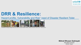 DRR & Resilience:
Hazard profile, Vulnerability and Risk“ need of Disaster Resilient Toilet
Bibhuti Bhusan Gadnayak
State DRR Coordinator
UNICEF, Assam
Presented at Training on Design and Construction of 'Disaster Resilient Toilets' , WASSO, Guwahati, Assam on 21Sst February 2017
 
