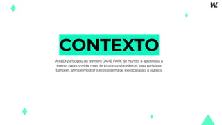 CONTEXTO
A ABDI participou do primeiro GAME PARK do mundo, e aproveitou o
evento para convidar mais de 10 startups brasileiras, para participar
também, aﬁm de mostrar o ecossistema de inovação para o público.
 