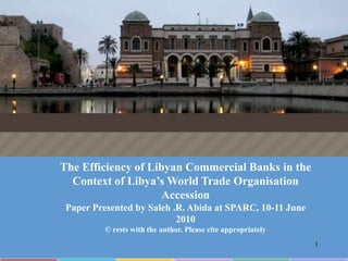 The Efficiency of Libyan Commercial Banks in the Context of Libya’s World Trade Organisation Accession Paper Presented by Saleh .R. Abida at SPARC, 10-11 June 2010 © rests with the author. Please cite appropriately 1 