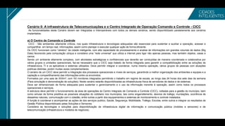 Cenário 0: A infraestrutura de Telecomunicações e o Centro Integrado de Operação Comando e Controle - CICC
As funcionalidades deste Cenário devem ser Integradas e Interoperáveis com todos os demais cenários, sendo disponibilizado paralelamente aos cenários
implantados.
a) O Centro de Comando e Controle
CICC - São ambientes altamente críticos, nos quais infraestrutura e tecnologias adequadas são essenciais para sustentar e auxiliar a operação, acessar e
compartilhar, em tempo real, informações, assim como planejar e executar qualquer ação de forma eficiente.
Os CICC funcionam como “cérebro” da cidade inteligente, com alta capacidade de processamento e analise de informações em grandes volumes de dados (Big
Data) favorecido pela computação ubíqua e considera uma “rede universal” que utiliza a internet para ligar não apenas pessoas, mas também objetos, casas e
carros;
Sendo um ambiente altamente complexo, com atividades estratégicas e confidenciais que deverão ser conduzidas de maneira coordenada e colaborativa por
vários grupos e unidades operacionais, faz-se necessário que o CICC seja tratado de forma integrada para garantir a compatibilização entre as soluções de
infraestrutura, TI e os aplicativos e sistemas utilizados. Deve permitir integrar e coordenar, numa mesma operação, vários grupos de pessoas com atuações
públicas distintas, porém muitas vezes complementares.
O cenário de um CICC deve permitir a integração dos processos operacionais e níveis de serviços, garantindo a melhor organização dos ambientes e equipes e a
captação e compartilhamento das informações entre os envolvidos.
Formados por uma sala de XXXm², com XX monitores integrados permitindo o trabalho em regime de escala, ao longo das 24 horas dos sete dias da semana
(Para simulação e demonstração de soluções). Neste cenário estarão disponibilizadas as infraestruturas física de servidores de dados e de sistemas.
Deve ser dimensionado de forma adequada para sustentar o gerenciamento e o uso da informação inerente à operação, assim como todos os processos
operacionais e serviços.
A estrutura deve permitir o funcionamento da área de operações do Centro Integrado de Comando e Controle (CICC), voltadas para a gestão do município, bem
como simular de forma preditiva as possíveis situações do cotidiano nos municípios, tais como engarrafamento, desvios de trafego, inundações, ocorrência de
desastres naturais, comunicação com o cidadão, entre outras a partir dos equipamentos e sistemas de monitoramento e controle instalados.
A função é coordenar e acompanhar as ações de dos serviços publico, Saúde, Segurança, Mobilidade, Trafego, Escolas, entre outros e integrar os resultados de
Gestão Pública disponibilizado pelas Soluções e Sensores.
Considera as tecnologias e soluções para disponibilização de infraestrutura digital de informação e comunicação pública (mobiles e sensores) e de
telecomunicação (infraestrutura e modelos de negócios).
 