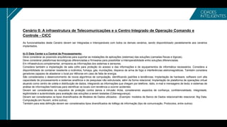 Cenário 0: A infraestrutura de Telecomunicações e o Centro Integrado de Operação Comando e
Controle - CICC
As funcionalidades deste Cenário devem ser Integradas e Interoperáveis com todos os demais cenários, sendo disponibilizado paralelamente aos cenários
implantados.
b) O Data Center e a Central de Processamento:
Deve considerar as possíveis arquiteturas para suportar as instalações de aplicações (sistemas) das soluções (camadas físicas e lógicas).
Deve considerar plataformas tecnológicas diferenciadas e firmwares para possibilitar a interoperabilidade entre soluções diferenciadas.
Em infraestrutura complementar, armazena as informações dos sistemas e sensores.
Considera também a implantação de sala cofre para proteção do acesso e das informações e de equipamentos de informática necessários. Considera a
disponibilidade de container resistente a incêndios, fumaça, gás, inundações, disparos de arma de fogo e interferências eletromagnéticas. Também considera
geradores capazes de abastecer o local por 48horas em caso de falta de energia.
São considerados o desenvolvimento de novos algoritmos de computação, identificando padrões e tendências; Implantação de hardware, software com alta
capacidade de processamento e sistemas analíticos e de pesquisas não estruturada, além da forma relacional; Implantação de plataforma de operações virtual
atuando como centro de coleta e distribuição de dados, integrando as informações que chegam por telefone, rádio, e-mail e mensagens de texto; e sistemas de
análise de informações históricas para identificar os locais com tendência a ocorrer acidentes.
Devem ser considerados os requisitos de proteção contra danos e intrusão ilícita, considerando aspectos de confiança, confidencialidade, Integridade,
legitimidade e autenticidade para avaliação das soluções a serem testadas (Cibersegurança).
Devem ser considerados os tipos diversificados de Modelos de Dados utilizados - (Exemplo: modelos de Banco de Dados relacional/não relacional, Big Data,
Computação em Nuvem, entre outros).
Também para esta definição devem ser considerados tipos diversificados de tráfego de informação (tipo de comunicação, Protocolos, entre outros)
 