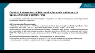 Cenário 0: A infraestrutura de Telecomunicações e o Centro Integrado de
Operação Comando e Controle - CICC
As funcionalidades deste Cenário devem ser Integradas e Interoperáveis com todos os demais cenários, sendo disponibilizado
paralelamente aos cenários implantados.
c) O Infraestrutura de Telecomunicação
A infraestrutura deve considerar a rede física, equipamentos, estruturas de comunicação sem fio (Exemplo: Dutos, cabos
convencionais, Fibra Ótica, XDSL, FTTx, WiFi, Mesh, Rede Cabeada, 2G,3G,4G, 5G, PLC, OPGW, etc.).
Deve considerar a disponibilização de concentradores de Dados e Roteadores, além sensores e retransmissores essências
para conectividade de diferentes soluções tecnológicas (Exemplos: Smart Fones, SCADA, rede de sensores, HART, WPAN,
RFID, Vídeo Vigilância, Sensor, transdutor, atuador, câmera, leitor de RFID, scanner de código de Barras, rastreador de GPS,
etc.).
Deve considerar a disponibilização de Antenas e tecnologias diversas de telecomunicação.
Deve considerar também a disponibilização de Spots de WiFi Free para uso pelos transeuntes, aplicativos e sensores.
A Infraestrutura deve considerar o posicionamento das tecnologias por mapeamento geolocalizado.
 