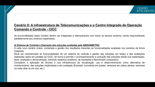 Cenário 0: A infraestrutura de Telecomunicações e o Centro Integrado de Operação
Comando e Controle - CICC
As funcionalidades deste Cenário devem ser Integradas e Interoperáveis com todos os demais cenários, sendo disponibilizado
paralelamente aos cenários implantados.
d) Sistema de Controle e Operação das soluções avaliadas pela ABDI/INMETRO
A cada novo cenário criado, contempla a gestão dos resultados inerentes as funcionalidades avaliadas nos cenários de forma
integrada.
Deve ser caracterizada as funcionalidades de um sistema de controle e gestão das soluções em testes a das avaliações
realizadas opere em paralelo ao CICC, de forma a permitir o acompanhamento e evolução das soluções desde sua implantação,
teste, avaliação e demonstração, incluindo relatórios analíticos, de resultados e Benchmark comparativo.
Considerar a aplicação de Drones e sua infraestrutura de visualização, uso e desenvolvimento como alternativa de
monitoramento, das soluções implantadas e em avaliação (Exemplo: luminárias em postes, sensores em cabos aéreos, sensores
na mata ciliar ou em rios, etc.)
 