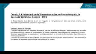 Cenário 0: A infraestrutura de Telecomunicações e o Centro Integrado de
Operação Comando e Controle - CICC
As funcionalidades deste Cenário devem ser Integradas e Interoperáveis com todos os demais cenários, sendo
disponibilizado paralelamente aos cenários implantados.
e) Espaço Aberto de Inovação
Considerar mecanismos para possibilitar a inovação, pelo uso de laboratório abertos a pesquisadores com facilidades
para desenvolvimento e acesso as funcionalidades de cidades inteligentes, disponibilizadas nas instalações no Inmetro.
Considerar a possibilidade de capacitação em tecnologias aplicáveis no Ambiente de Demonstração, disponibilizadas nas
instalações do Inmetro.
Considerar a possibilidade de Espaço Maker para adequação de tecnologias em desenvolvimento e em demonstração
para acesso as empresas, disponibilizadas nas instalações do Inmetro.
 