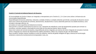Cenário 4: Controle do Ambiente Natural e de Desastres.
As funcionalidades do Cenário 4 devem ser Integradas e Interoperáveis com o Cenário 0, 1, 2 e 3, bem como utilizar a infraestrutura de
comunicações disponibilizada.
Disponibilização de Sensores ambientais, indicando a condição climática e condição ambiental, permitindo a prevenção de desastres natural.
Deve incluir sistema de previsão de enchentes, deslizamentos, desabamentos e outras catástrofes potenciais nas Cidades brasileiras, como
tornados e descargas elétricas, etc.
(simulados em locais específicos do Ambiente do Inmetro).
Deve permitir o controle e fechamento de acesso às ruas, o despacho de ambulâncias, envio de equipamentos pesados para remover os
escombros, incluindo a gestão e informação de outros tipos de vias externas (metros, aéreo e fluvial).
Deve incluir sistema de controle de desastres, disponibilizando alertas integrados aos sistemas do Centro Integrado de Comando e Controle
(CICC) e integração aos sistemas dos departamentos públicos (bombeiros, defesa civil, empresas de gás e de eletricidade).
Deve considerar soluções urbanas inovadoras na área do ambiente, sistemas de gestão inteligente de água, sistemas de monitorização
ambiental e sistemas de monitoramento de tempestades e raios, etc.
 