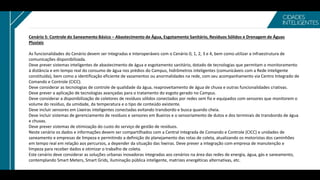 Cenário 5: Controle do Saneamento Básico – Abastecimento de Água, Esgotamento Sanitário, Resíduos Sólidos e Drenagem de Águas
Pluviais
As funcionalidades do Cenário devem ser Integradas e Interoperáveis com o Cenário 0, 1, 2, 3 e 4, bem como utilizar a infraestrutura de
comunicações disponibilizada.
Deve prever sistemas inteligentes de abastecimento de água e esgotamento sanitário, dotado de tecnologias que permitam o monitoramento
à distância e em tempo real do consumo de água nos prédios do Campus, hidrômetros inteligentes (comunicáveis com a Rede Inteligente
constituída), bem como a identificação eficiente de vazamentos ou anormalidades na rede, com seu acompanhamento via Centro Integrado de
Comando e Controle (CICC).
Deve considerar as tecnologias de controle de qualidade da água, reaproveitamento de água de chuva e outras funcionalidades criativas.
Deve prever a aplicação de tecnologias avançadas para o tratamento do esgoto gerado no Campus.
Deve considerar a disponibilização de coletores de resíduos sólidos conectados por redes sem fio e equipados com sensores que monitorem o
volume do resíduo, da umidade, da temperatura e o tipo de conteúdo existente.
Deve incluir sensores em Lixeiras inteligentes conectadas evitando transbordo e busca quando cheia.
Deve incluir sistemas de gerenciamento de resíduos e sensores em Bueiros e o sensoriamento de dutos e dos terminais de transbordo de água
e chuvas.
Deve prever sistemas de otimização do custo do serviço de gestão de resíduos.
Neste cenário os dados e informações devem ser compartilhados com a Central Integrada de Comando e Controle (CICC) e unidades de
saneamento e empresas de limpeza e permitindo a definição do planejamento das rotas de coleta, atualizando os motoristas dos caminhões
em tempo real em relação aos percursos, a depender da situação das lixeiras. Deve prever a integração com empresa de manutenção e
limpeza para receber dados e otimizar o trabalho de coleta.
Este cenário deve considerar as soluções urbanas inovadoras integradas aos cenários na área das redes de energia, água, gás e saneamento,
contemplando Smart Meters, Smart Grids, iluminação pública inteligente, matrizes energéticas alternativas, etc.
 
