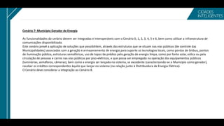Cenário 7: Município Gerador de Energia
As funcionalidades do cenário devem ser Integradas e Interoperáveis com o Cenário 0, 1, 2, 3, 4, 5 e 6, bem como utilizar a infraestrutura de
comunicações disponibilizada.
Este cenário prevê a aplicação de soluções que possibilitem, através das estruturas que se situam nas vias públicas (de controle das
Municipalidades) associados com a geração e armazenamento de energia para suporte as tecnologias locais, como pontos de ônibus, pontos
de iluminação pública, estruturas semafóricas, uso de topos de prédios pela geração de energia limpa, como por fonte solar, eólica ou pela
circulação de pessoas e carros nas vias públicas por piso-elétricos, e que possa ser empregada na operação dos equipamentos públicos
(luminárias, semáforos, câmeras), bem como a energia ser lançada no sistema, se excedente (caracterizando-se o Município como gerador),
receber os créditos correspondentes àquilo que lançar no sistema (na relação junto à Distribuidora de Energia Elétrica).
O Cenário deve considerar a integração ao Cenário 8.
 
