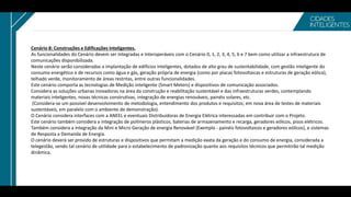 Cenário 8: Construções e Edificações Inteligentes.
As funcionalidades do Cenário devem ser Integradas e Interoperáveis com o Cenário 0, 1, 2, 3, 4, 5, 6 e 7 bem como utilizar a infraestrutura de
comunicações disponibilizada.
Neste cenário serão consideradas a implantação de edifícios inteligentes, dotados de alto grau de sustentabilidade, com gestão inteligente do
consumo energético e de recursos como água e gás, geração própria de energia (como por placas fotovoltaicas e estruturas de geração eólica),
telhado verde, monitoramento de áreas restritas, entre outras funcionalidades.
Este cenário comporta as tecnologias de Medição inteligente (Smart Meters) e dispositivos de comunicação associados.
Considera as soluções urbanas inovadoras na área da construção e reabilitação sustentável e das infraestruturas verdes, contemplando
materiais inteligentes, novas técnicas construtivas, integração de energias renováveis, painéis solares, etc.
(Considera-se um possível desenvolvimento de metodologia, entendimento dos produtos e requisitos; em nova área de testes de materiais
sustentáveis, em paralelo com o ambiente de demonstração).
O Cenário considera interfaces com a ANEEL e eventuais Distribuidoras de Energia Elétrica interessadas em contribuir com o Projeto.
Este cenário também considera a integração de polímeros plásticos, baterias de armazenamento e recarga, geradores eólicos, pisos elétricos.
Também considera a integração da Mini e Micro Geração de energia Renovável (Exemplo - painéis fotovoltaicos e geradores eólicos), e sistemas
de Resposta a Demanda de Energia.
O cenário deverá ser provido de estruturas e dispositivos que permitam a medição exata da geração e do consumo de energia, considerada a
telegestão, sendo tal cenário de utilidade para o estabelecimento de padronização quanto aos requisitos técnicos que permitirão tal medição
dinâmica.
 