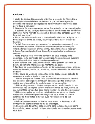Capítulo 1

1 Visão de Abdias. Eis o que diz o Senhor a respeito de Edom. Eis a
mensagem que recebemos do Senhor, e que um mensageiro foi
encarregado de levar às nações: De pé! Levantemo-nos contra esse
povo! Para o combate!
2 Eis que te faço pequeno entre as nações, estarás na extrema abjeção.
3 A soberba do teu coração transviou-te: tu que habitas nas fendas dos
rochedos, numa morada inacessível, e dizes no teu coração: Quem me
faria cair por terra?
4 Ainda que tivesses colocado o teu ninho tão alto como a águia, ou o
tivesses posto entre os astros, eu precipitar-te-ia dali - oráculo do
Senhor.
5 Se ladrões entrassem em tua casa, ou salteadores noturnos (como
foste devastado!),eles só levariam aquilo de que necessitam; se
vindimadores entrassem em tua vinha, deixariam ainda a respigar.
6 Como foste revistado, Esaú! Como foram roubados teus tesouros
ocultos!
7 Foste expulso até a fronteira por todos os teus aliados; foste
enganado, foste dominado por teus amigos. Teus comensais puseram
armadilhas sob teus passos; e não o percebeste!
8 Sim, naquele dia - oráculo do Senhor - farei perecer os sábios de
Edom, os homens inteligentes da montanha de Esaú.
9 Também os teus valentes, ó Temã, serão tomados de medo, a fim de
que todo homem, no dia da carnificina, seja exterminado da montanha
de Esaú.
10 Por causa da violência feita ao teu irmão Jacó, estarás coberto de
vergonha, e serás aniquilado para sempre.
11 No dia em que lhe fizeste face, quando bárbaros levavam cativo o
seu exército, estrangeiros entravam pelas suas portas e lançavam
sortes sobre Jerusalém, tu também eras como um deles.
12 Não te alegres com o dia (do castigo) de teu irmão, no dia do seu
infortúnio! Não te alegres com os males dos filhos de Judá, no dia de
sua ruína! Não abras a tua boca (para insultar) no dia de seu desastre!
13 Não entres pelas portas (das cidades) de meu povo, no dia da
catástrofe! Não contemples com alegria os seus males no dia da
calamidade! Não deites a mão às suas riquezas no dia da sua
desventura!
14 Não te ponhas nas encruzilhadas para matar os fugitivos, e não
entregues os sobreviventes no dia da tribulação.
15 Porque o dia do Senhor está próximo para todas as nações: como
tiveres feito, assim se fará contigo; carregarás sobre a cabeça o peso de
teus atos.


                                    2
 