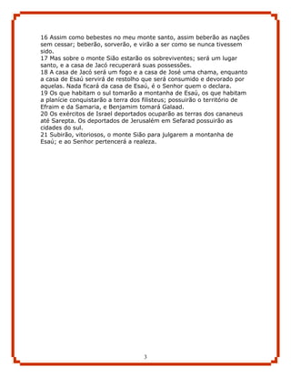 16 Assim como bebestes no meu monte santo, assim beberão as nações
sem cessar; beberão, sorverão, e virão a ser como se nunca tivessem
sido.
17 Mas sobre o monte Sião estarão os sobreviventes; será um lugar
santo, e a casa de Jacó recuperará suas possessões.
18 A casa de Jacó será um fogo e a casa de José uma chama, enquanto
a casa de Esaú servirá de restolho que será consumido e devorado por
aquelas. Nada ficará da casa de Esaú, é o Senhor quem o declara.
19 Os que habitam o sul tomarão a montanha de Esaú, os que habitam
a planície conquistarão a terra dos filisteus; possuirão o território de
Efraim e da Samaria, e Benjamim tomará Galaad.
20 Os exércitos de Israel deportados ocuparão as terras dos cananeus
até Sarepta. Os deportados de Jerusalém em Sefarad possuirão as
cidades do sul.
21 Subirão, vitoriosos, o monte Sião para julgarem a montanha de
Esaú; e ao Senhor pertencerá a realeza.




                                   3
 