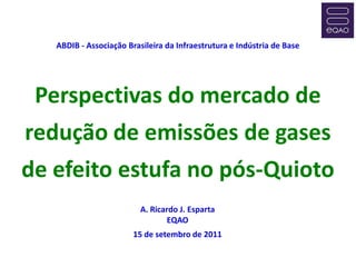 ABDIB - Associação Brasileira da Infraestrutura e Indústria de Base




 Perspectivas do mercado de
redução de emissões de gases
de efeito estufa no pós-Quioto
                          A. Ricardo J. Esparta
                                  EQAO
                        15 de setembro de 2011
 
