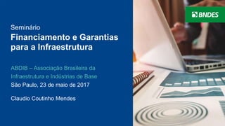 Seminário
Financiamento e Garantias
para a Infraestrutura
ABDIB – Associação Brasileira da
Infraestrutura e Indústrias de Base
São Paulo, 23 de maio de 2017
Claudio Coutinho Mendes
 