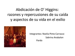Abdicación de O’ Higgins:  razones y repercusiones de su caída y aspectos de su vida en el exilio Integrantes: Noelia Pinto Carrasco Sabrina Anabalon Pardo 