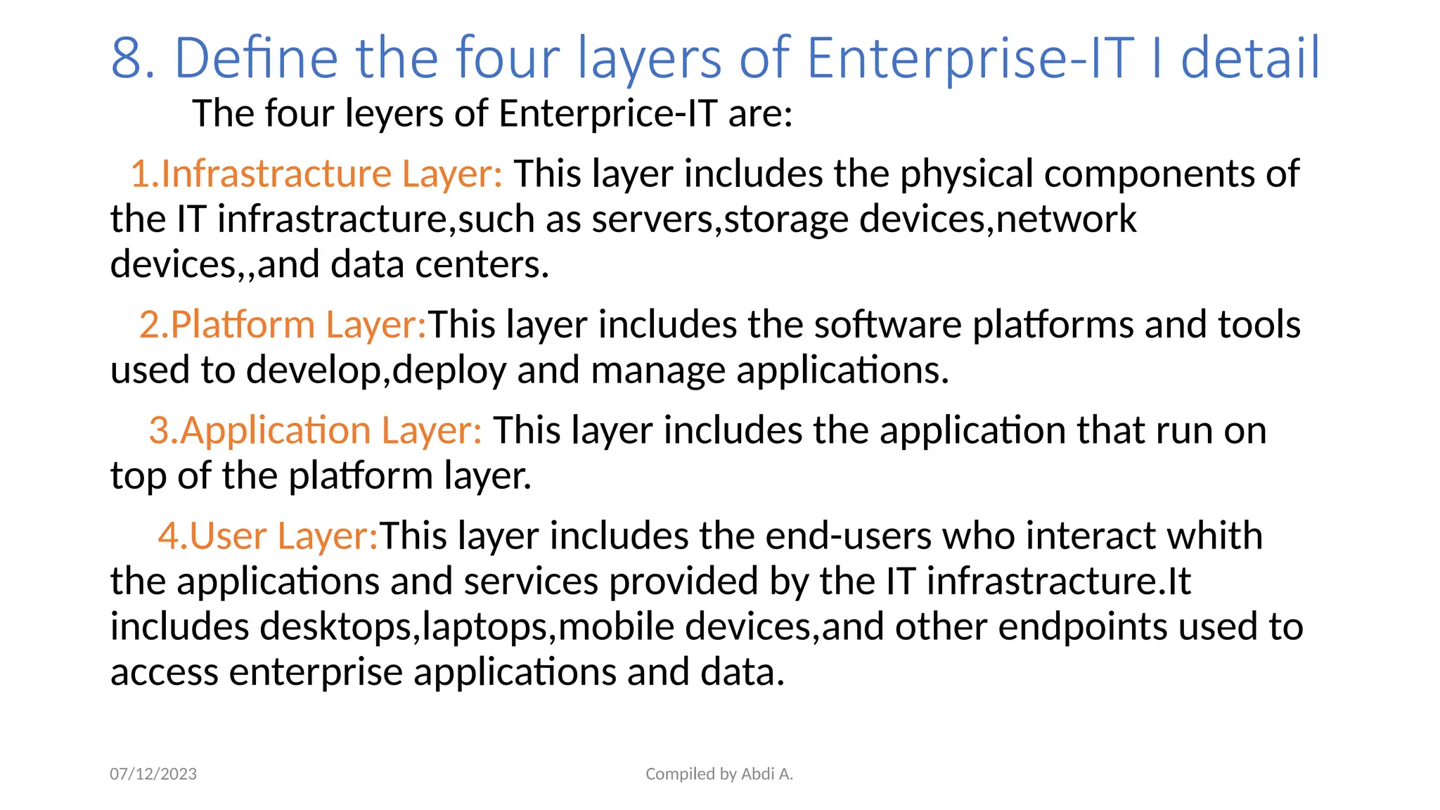 Compiled by Abdi A.
8. Define the four layers of Enterprise-IT I detail
The four leyers of Enterprice-IT are:
1.Infrastracture Layer: This layer includes the physical components of
the IT infrastracture,such as servers,storage devices,network
devices,,and data centers.
2.Platform Layer:This layer includes the software platforms and tools
used to develop,deploy and manage applications.
3.Application Layer: This layer includes the application that run on
top of the platform layer.
4.User Layer:This layer includes the end-users who interact whith
the applications and services provided by the IT infrastracture.It
includes desktops,laptops,mobile devices,and other endpoints used to
access enterprise applications and data.
07/12/2023
 