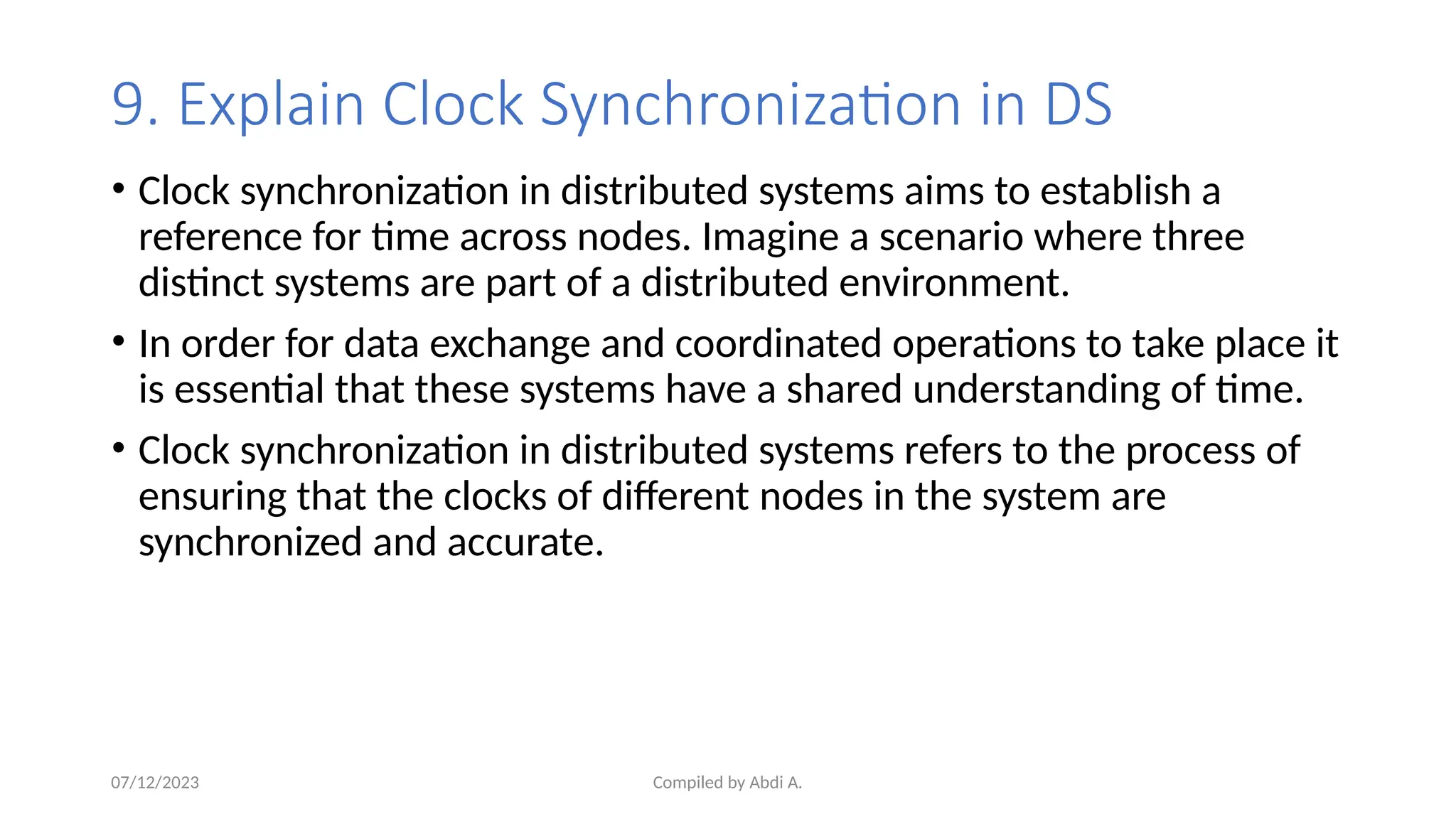 Compiled by Abdi A.
9. Explain Clock Synchronization in DS
• Clock synchronization in distributed systems aims to establish a
reference for time across nodes. Imagine a scenario where three
distinct systems are part of a distributed environment.
• In order for data exchange and coordinated operations to take place it
is essential that these systems have a shared understanding of time.
• Clock synchronization in distributed systems refers to the process of
ensuring that the clocks of different nodes in the system are
synchronized and accurate.
07/12/2023
 
