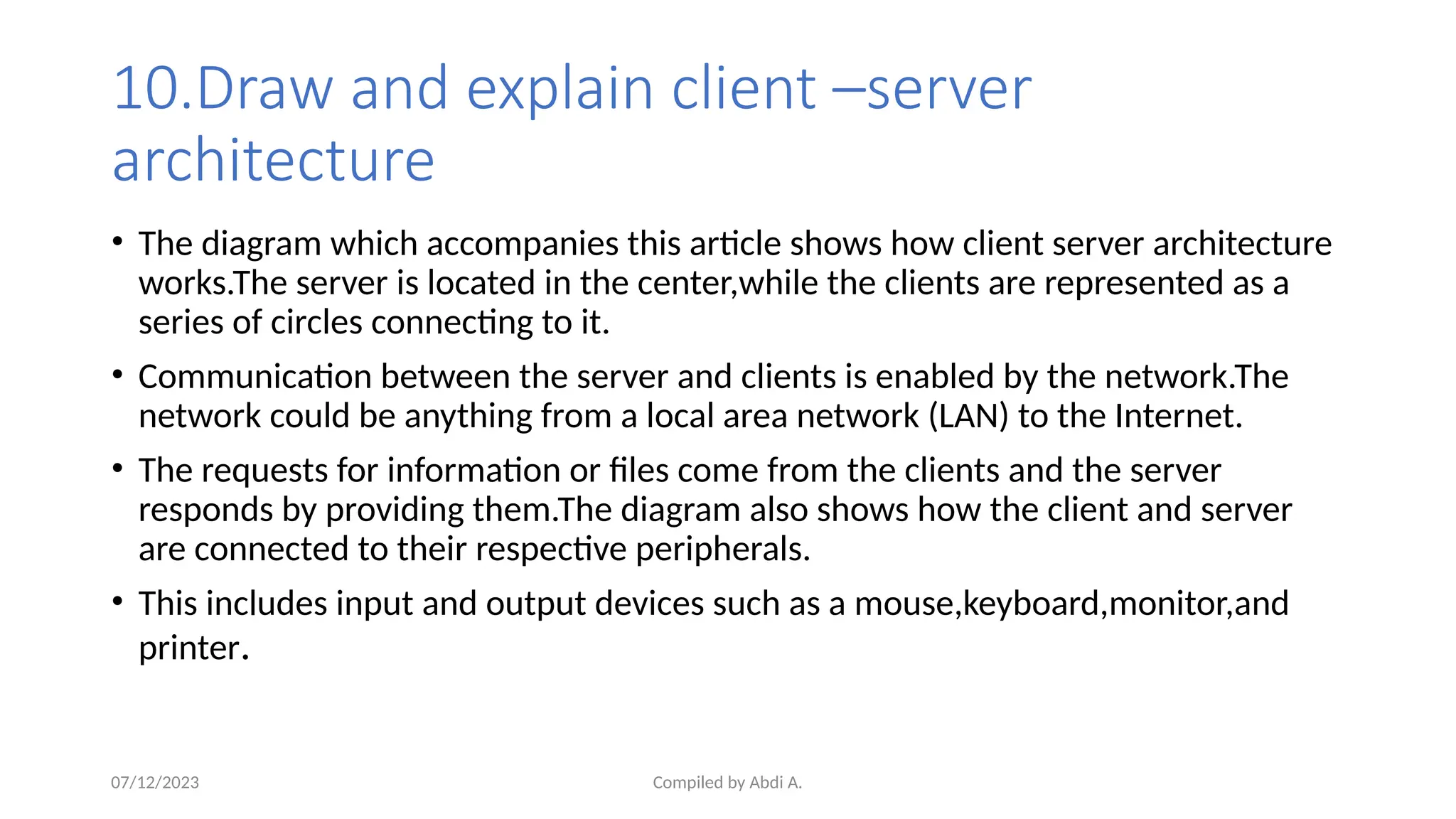 Compiled by Abdi A.
10.Draw and explain client –server
architecture
• The diagram which accompanies this article shows how client server architecture
works.The server is located in the center,while the clients are represented as a
series of circles connecting to it.
• Communication between the server and clients is enabled by the network.The
network could be anything from a local area network (LAN) to the Internet.
• The requests for information or files come from the clients and the server
responds by providing them.The diagram also shows how the client and server
are connected to their respective peripherals.
• This includes input and output devices such as a mouse,keyboard,monitor,and
printer.
07/12/2023
 