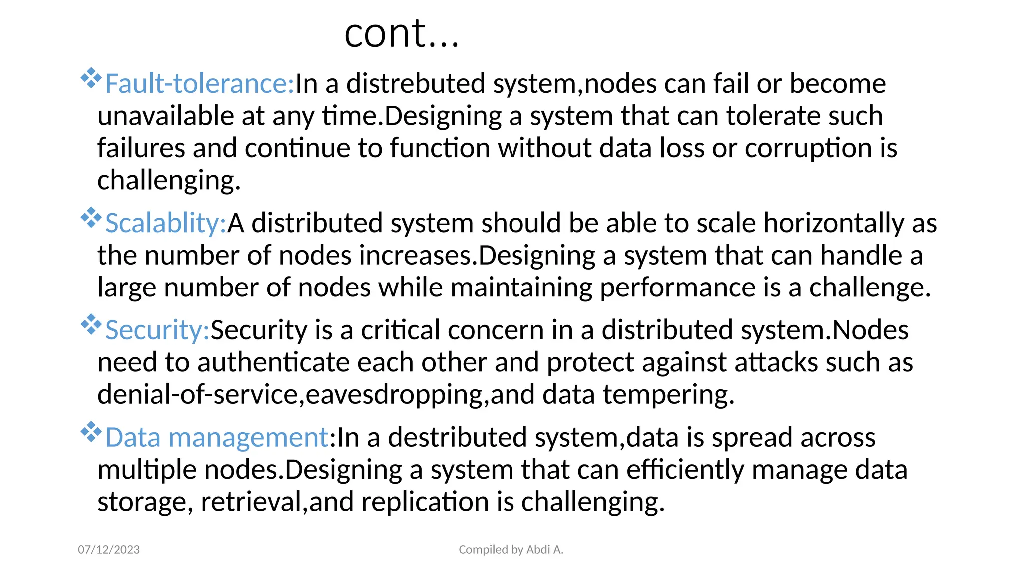 Compiled by Abdi A.
cont...
Fault-tolerance:In a distrebuted system,nodes can fail or become
unavailable at any time.Designing a system that can tolerate such
failures and continue to function without data loss or corruption is
challenging.
Scalablity:A distributed system should be able to scale horizontally as
the number of nodes increases.Designing a system that can handle a
large number of nodes while maintaining performance is a challenge.
Security:Security is a critical concern in a distributed system.Nodes
need to authenticate each other and protect against attacks such as
denial-of-service,eavesdropping,and data tempering.
Data management:In a destributed system,data is spread across
multiple nodes.Designing a system that can efficiently manage data
storage, retrieval,and replication is challenging.
07/12/2023
 