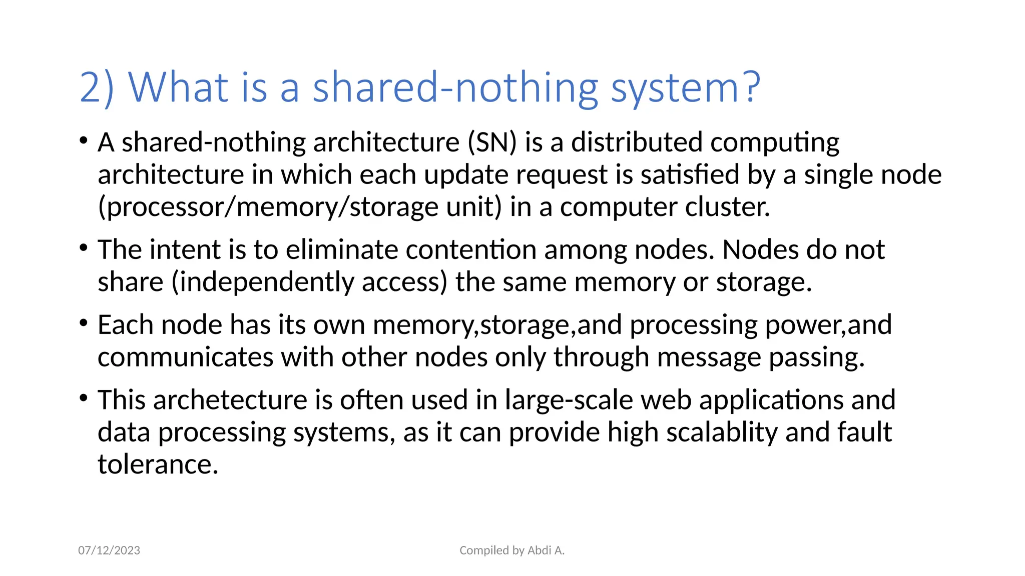 Compiled by Abdi A.
2) What is a shared-nothing system?
• A shared-nothing architecture (SN) is a distributed computing
architecture in which each update request is satisfied by a single node
(processor/memory/storage unit) in a computer cluster.
• The intent is to eliminate contention among nodes. Nodes do not
share (independently access) the same memory or storage.
• Each node has its own memory,storage,and processing power,and
communicates with other nodes only through message passing.
• This archetecture is often used in large-scale web applications and
data processing systems, as it can provide high scalablity and fault
tolerance.
07/12/2023
 