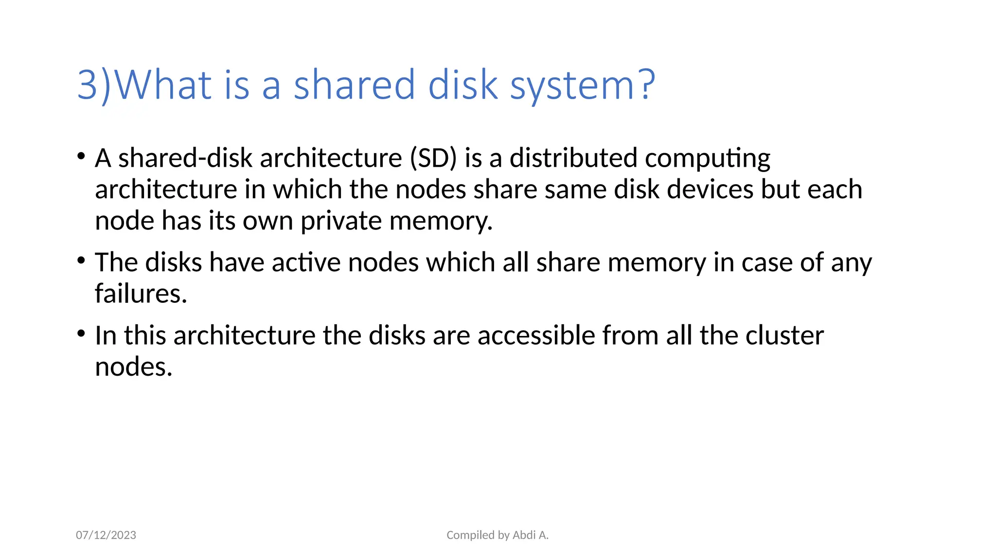 Compiled by Abdi A.
3)What is a shared disk system?
• A shared-disk architecture (SD) is a distributed computing
architecture in which the nodes share same disk devices but each
node has its own private memory.
• The disks have active nodes which all share memory in case of any
failures.
• In this architecture the disks are accessible from all the cluster
nodes.
07/12/2023
 
