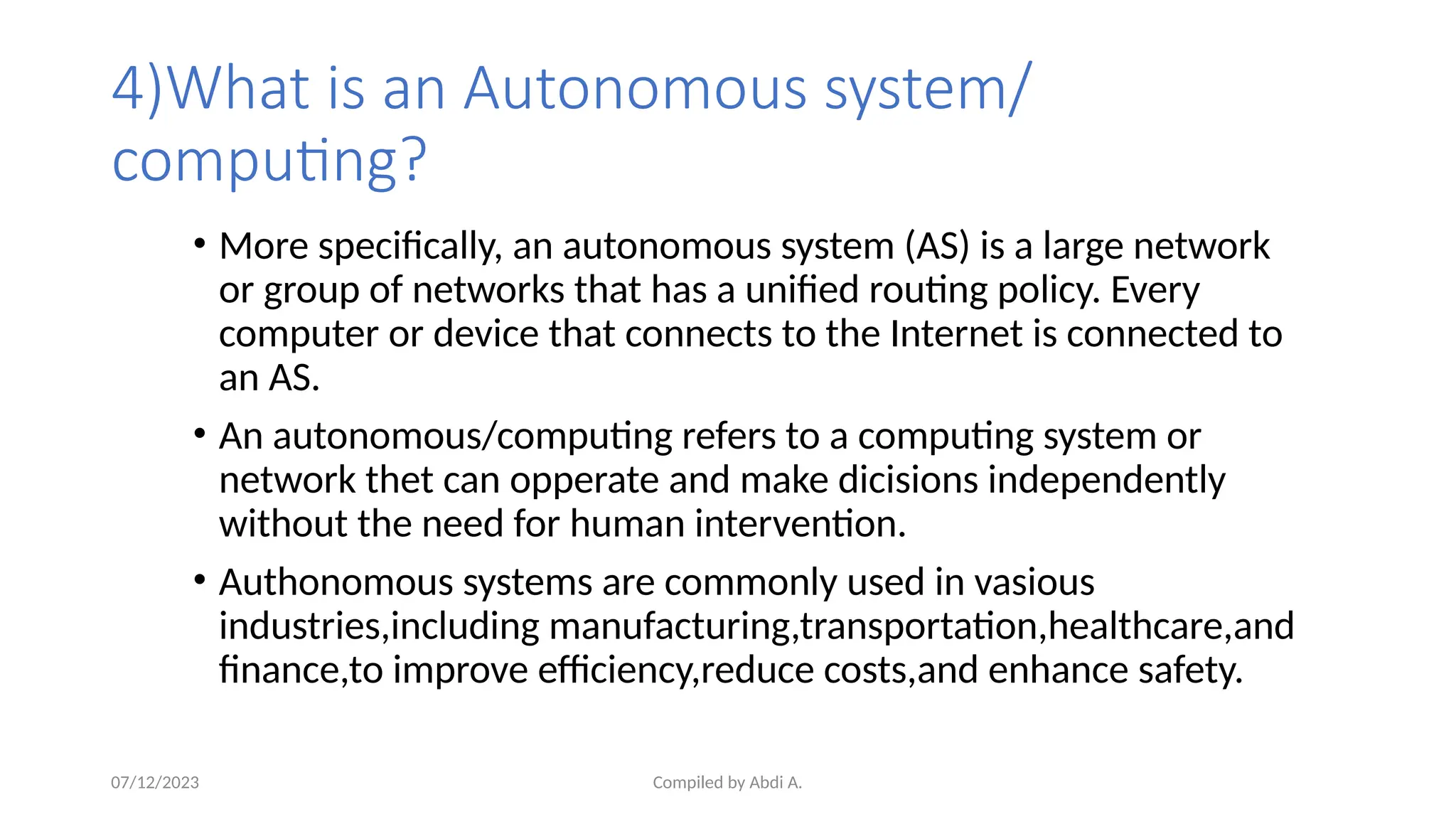 Compiled by Abdi A.
4)What is an Autonomous system/
computing?
• More specifically, an autonomous system (AS) is a large network
or group of networks that has a unified routing policy. Every
computer or device that connects to the Internet is connected to
an AS.
• An autonomous/computing refers to a computing system or
network thet can opperate and make dicisions independently
without the need for human intervention.
• Authonomous systems are commonly used in vasious
industries,including manufacturing,transportation,healthcare,and
finance,to improve efficiency,reduce costs,and enhance safety.
07/12/2023
 