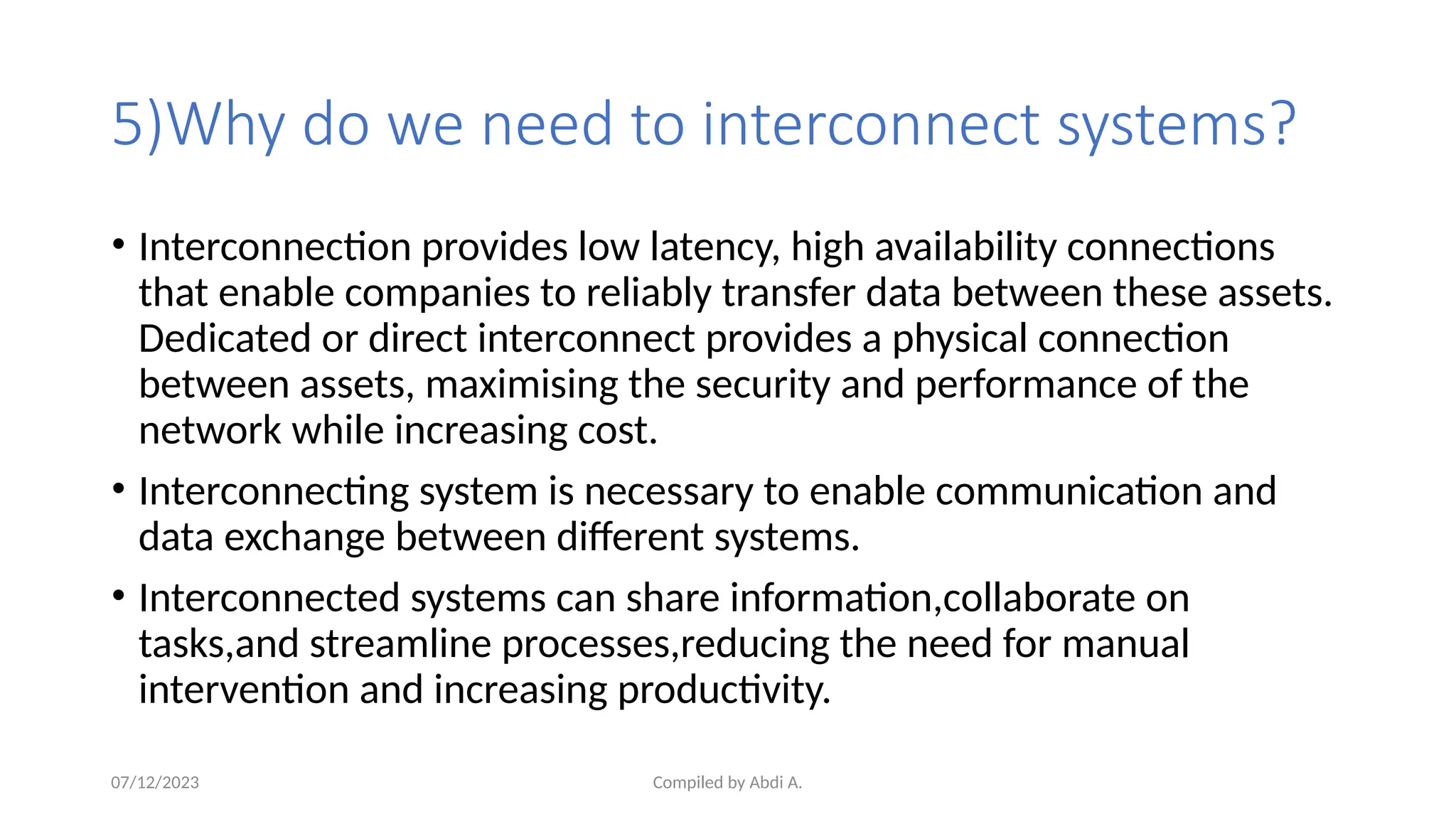 Compiled by Abdi A.
5)Why do we need to interconnect systems?
• Interconnection provides low latency, high availability connections
that enable companies to reliably transfer data between these assets.
Dedicated or direct interconnect provides a physical connection
between assets, maximising the security and performance of the
network while increasing cost.
• Interconnecting system is necessary to enable communication and
data exchange between different systems.
• Interconnected systems can share information,collaborate on
tasks,and streamline processes,reducing the need for manual
intervention and increasing productivity.
07/12/2023
 