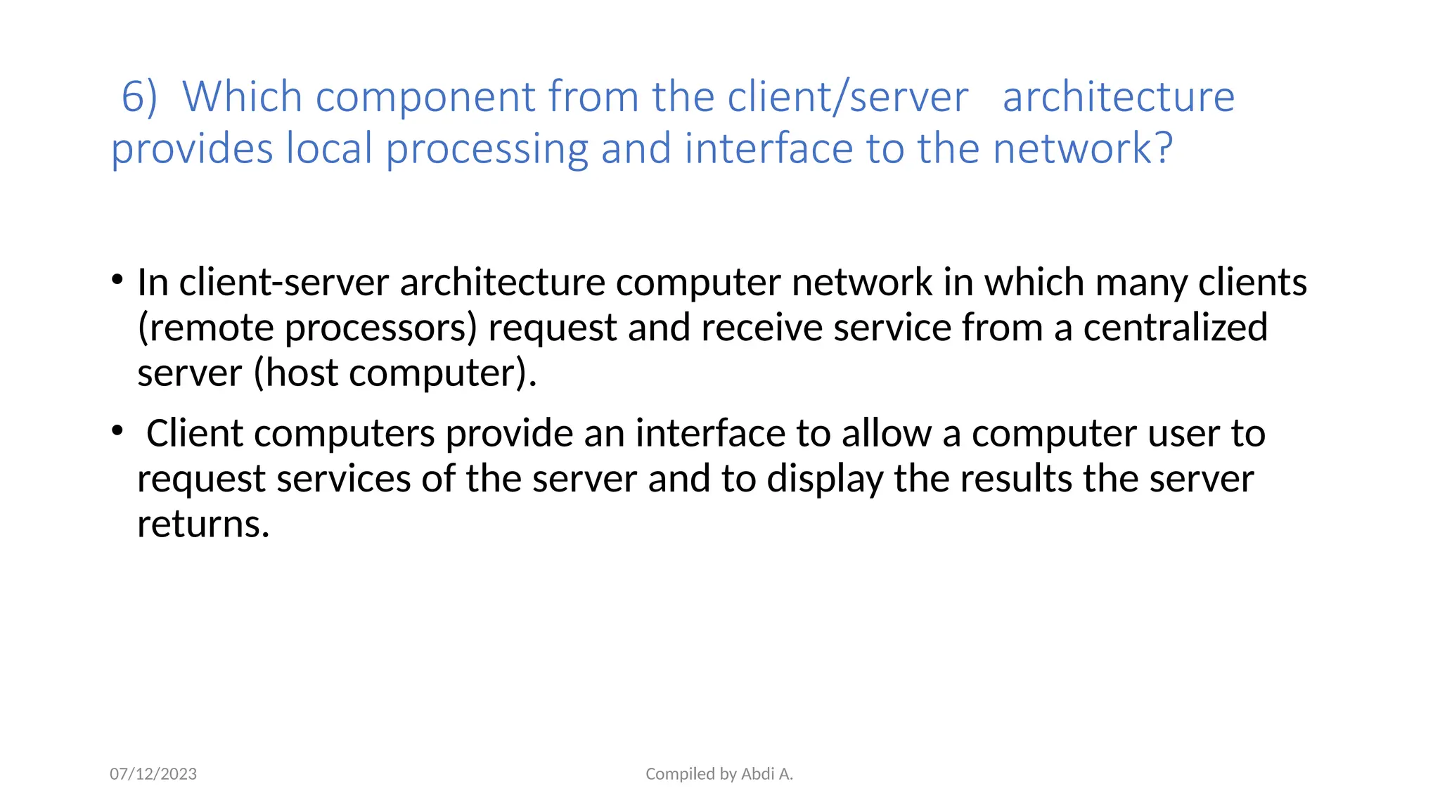 Compiled by Abdi A.
6) Which component from the client/server architecture
provides local processing and interface to the network?
• In client-server architecture computer network in which many clients
(remote processors) request and receive service from a centralized
server (host computer).
• Client computers provide an interface to allow a computer user to
request services of the server and to display the results the server
returns.
07/12/2023
 