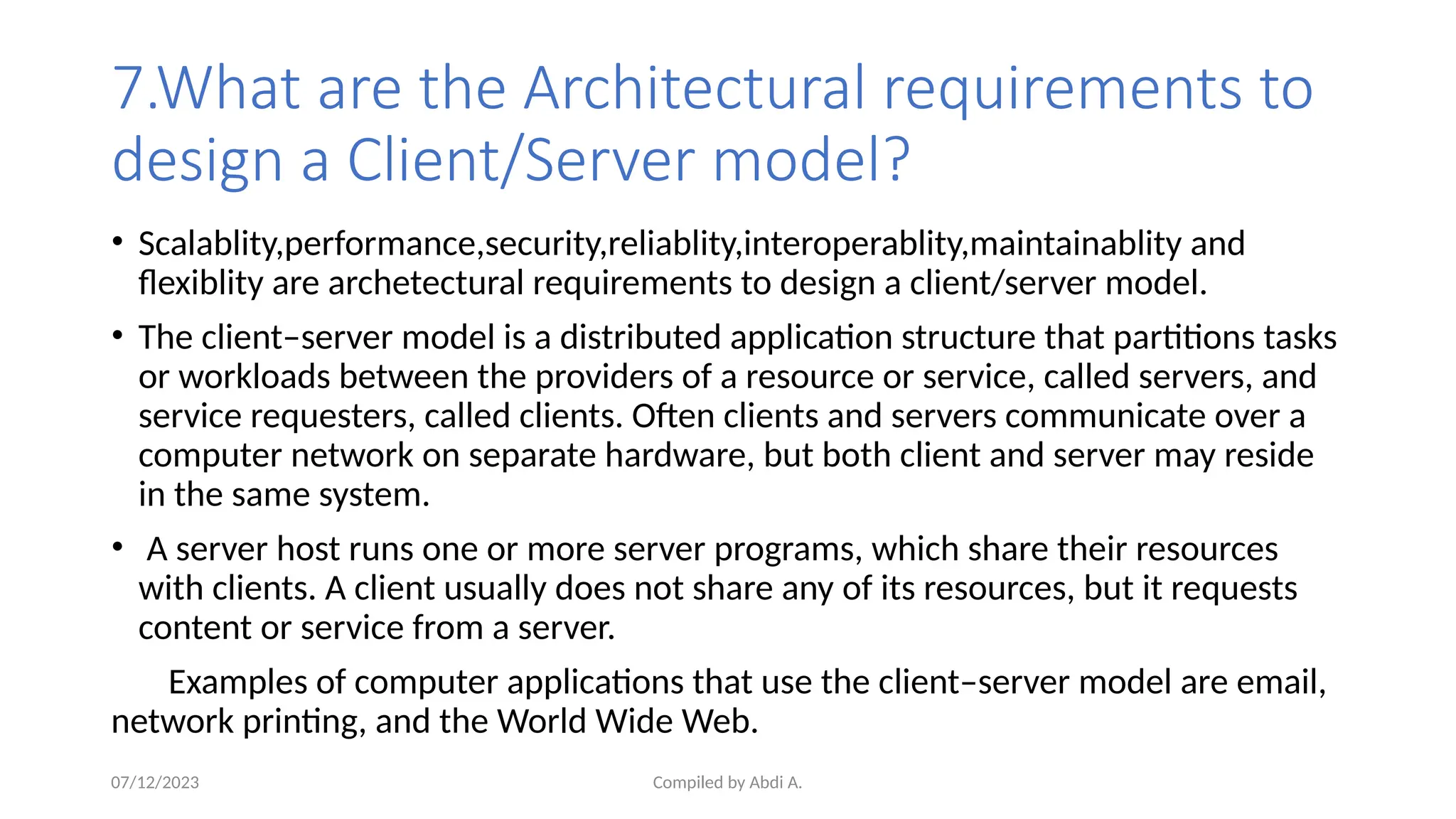 Compiled by Abdi A.
7.What are the Architectural requirements to
design a Client/Server model?
• Scalablity,performance,security,reliablity,interoperablity,maintainablity and
flexiblity are archetectural requirements to design a client/server model.
• The client–server model is a distributed application structure that partitions tasks
or workloads between the providers of a resource or service, called servers, and
service requesters, called clients. Often clients and servers communicate over a
computer network on separate hardware, but both client and server may reside
in the same system.
• A server host runs one or more server programs, which share their resources
with clients. A client usually does not share any of its resources, but it requests
content or service from a server.
Examples of computer applications that use the client–server model are email,
network printing, and the World Wide Web.
07/12/2023
 