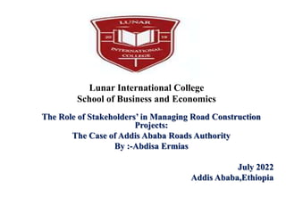 Lunar International College
School of Business and Economics
The Role of Stakeholders’ in Managing Road Construction
Projects:
The Case of Addis Ababa Roads Authority
By :-Abdisa Ermias
July 2022
Addis Ababa,Ethiopia
 