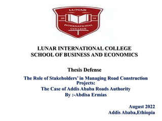 LUNAR INTERNATIONAL COLLEGE
SCHOOL OF BUSINESS AND ECONOMICS
Thesis Defense
The Role of Stakeholders’ in Managing Road Construction
Projects:
The Case of Addis Ababa Roads Authority
By :-Abdisa Ermias
August 2022
Addis Ababa,Ethiopia
 