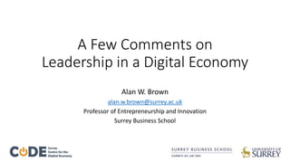 A Few Comments on 
Leadership in a Digital Economy 
Alan W. Brown 
alan.w.brown@surrey.ac.uk 
Professor of Entrepreneurship and Innovation 
Surrey Business School 
 