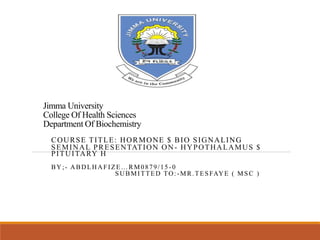 Jimma University
College Of Health Sciences
Department Of Biochemistry
COURSE TITLE: HORMONE $ BIO SIGNALING
SEMINAL PRESENTATION ON- HYPOTHALAMUS $
PITUITARY H
BY;- ABDLHAFIZE…RM0879/15 -0
SUBMITTED TO:-MR.TESFAYE ( MSC )
 