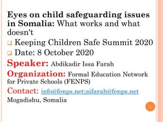 Eyes on child safeguarding issues
in Somalia: What works and what
doesn't
 Keeping Children Safe Summit 2020
 Date: 8 October 2020
Speaker: Abdikadir Issa Farah
Organization: Formal Education Network
for Private Schools (FENPS)
Contact: info@fenps.net;aifarah@fenps.net
Mogadishu, Somalia
1
 