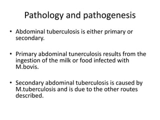 Pathology and pathogenesis
• Abdominal tuberculosis is either primary or
secondary.
• Primary abdominal tunerculosis results from the
ingestion of the milk or food infected with
M.bovis.
• Secondary abdominal tuberculosis is caused by
M.tuberculosis and is due to the other routes
described.
 