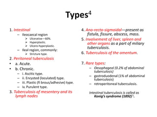 Types4
1. Intestinal
– Ileocaecal region
 Ulcerative—60%.
 Hyperplastic.
 Ulcero-hyperplastic.
– Ileal region, commonly:
 Stricture type.
2. Peritoneal tuberculosis
• a. Acute.
• b. Chronic.
– i. Ascitic type.
– ii. Encysted (loculated) type.
– iii. Plastic (fi brous/adhesive) type.
– iv. Purulent type.
3. Tuberculosis of mesentery and its
lymph nodes
4. Ano-recto-sigmoidal—present as
fistula, fissure, abscess, mass.
5. Involvement of liver, spleen and
other organs as a part of miliary
tuberculosis.
6. Tuberculosis of the omentum.
7. Rare types:
– Oesophageal (0.2% of abdominal
tuberculosis)
– gastroduodenal (1% of abdominal
tuberculosis)
– retroperitoneal tuberculosis.
Intestinal tuberculosis is called as
Konig’s syndrome (1892)5.
 