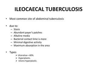 ILEOCAECAL TUBERCULOSIS
• Most common site of abdominal tuberculosis
• due to:
– Stasis
– Abundant payer’s patches
– Alkaline media
– Bacterial contact time is more
– Minimal digestive activity
– Maximum absorption in the area
• Types
 Ulcerative—60%.
 Hyperplastic.
 Ulcero-hyperplastic.
 
