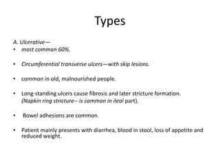 Types
A. Ulcerative—
• most common 60%.
• Circumferential transverse ulcers—with skip lesions.
• common in old, malnourished people.
• Long-standing ulcers cause fibrosis and later stricture formation.
(Napkin ring stricture-- is common in ileal part).
• Bowel adhesions are common.
• Patient mainly presents with diarrhea, blood in stool, loss of appetite and
reduced weight.
 