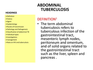 HEADINGS
ABDOMINAL
TUBERCULOSIS
DEFINITION1
• The term abdominal
tuberculosis refers to
tuberculous infection of the
gastrointestinal tract,
mesenteric lymph nodes,
peritoneum and omentum,
and of solid organs related to
the gastrointestinal tract
such as the liver, spleen and
pancreas .
Definition
history
Agent
Epidemiology
Routes of transmission
Pathology and Pathogenesis
Classification of abdominal TB
Individual types
Investigations
management
Note on HIV and tuberculosis
 