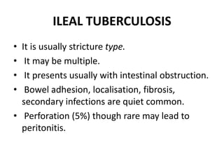 ILEAL TUBERCULOSIS
• It is usually stricture type.
• It may be multiple.
• It presents usually with intestinal obstruction.
• Bowel adhesion, localisation, fibrosis,
secondary infections are quiet common.
• Perforation (5%) though rare may lead to
peritonitis.
 