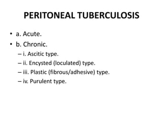PERITONEAL TUBERCULOSIS
• a. Acute.
• b. Chronic.
– i. Ascitic type.
– ii. Encysted (loculated) type.
– iii. Plastic (fibrous/adhesive) type.
– iv. Purulent type.
 